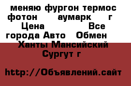 меняю фургон термос фотон 3702 аумарк 2013г › Цена ­ 400 000 - Все города Авто » Обмен   . Ханты-Мансийский,Сургут г.